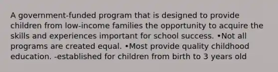 A government-funded program that is designed to provide children from low-income families the opportunity to acquire the skills and experiences important for school success. •Not all programs are created equal. •Most provide quality childhood education. -established for children from birth to 3 years old