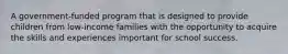 A government-funded program that is designed to provide children from low-income families with the opportunity to acquire the skills and experiences important for school success.