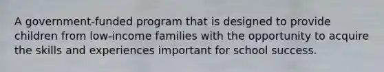 A government-funded program that is designed to provide children from low-income families with the opportunity to acquire the skills and experiences important for school success.