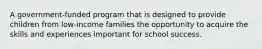 A government-funded program that is designed to provide children from low-income families the opportunity to acquire the skills and experiences important for school success.