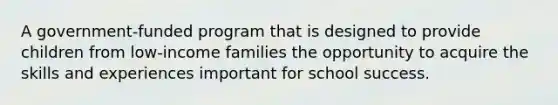 A government-funded program that is designed to provide children from low-income families the opportunity to acquire the skills and experiences important for school success.