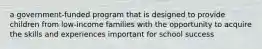 a government-funded program that is designed to provide children from low-income families with the opportunity to acquire the skills and experiences important for school success