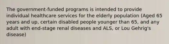 The government-funded programs is intended to provide individual healthcare services for the elderly population (Aged 65 years and up, certain disabled people younger than 65, and any adult with end-stage renal diseases and ALS, or Lou Gehrig's disease)