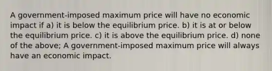 A government-imposed maximum price will have no economic impact if a) it is below the equilibrium price. b) it is at or below the equilibrium price. c) it is above the equilibrium price. d) none of the above; A government-imposed maximum price will always have an economic impact.