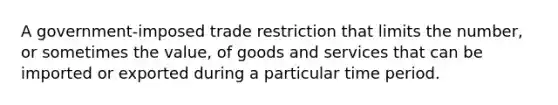 A government-imposed trade restriction that limits the number, or sometimes the value, of goods and services that can be imported or exported during a particular time period.