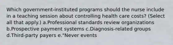 Which government-instituted programs should the nurse include in a teaching session about controlling health care costs? (Select all that apply.) a.Professional standards review organizations b.Prospective payment systems c.Diagnosis-related groups d.Third-party payers e."Never events