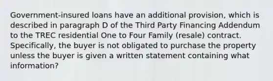 Government-insured loans have an additional provision, which is described in paragraph D of the Third Party Financing Addendum to the TREC residential One to Four Family (resale) contract. Specifically, the buyer is not obligated to purchase the property unless the buyer is given a written statement containing what information?