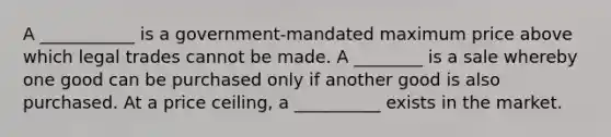 A ___________ is a government-mandated maximum price above which legal trades cannot be made. A ________ is a sale whereby one good can be purchased only if another good is also purchased. At a price ceiling, a __________ exists in the market.