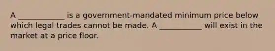 A ____________ is a government-mandated minimum price below which legal trades cannot be made. A ___________ will exist in the market at a price floor.