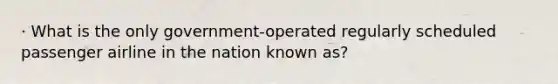 · What is the only government-operated regularly scheduled passenger airline in the nation known as?