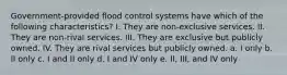 Government-provided flood control systems have which of the following characteristics? I. They are non-exclusive services. II. They are non-rival services. III. They are exclusive but publicly owned. IV. They are rival services but publicly owned. a. I only b. II only c. I and II only d. I and IV only e. II, III, and IV only