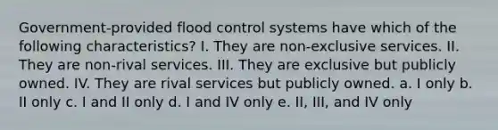 Government-provided flood control systems have which of the following characteristics? I. They are non-exclusive services. II. They are non-rival services. III. They are exclusive but publicly owned. IV. They are rival services but publicly owned. a. I only b. II only c. I and II only d. I and IV only e. II, III, and IV only