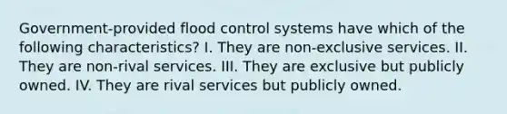 Government-provided flood control systems have which of the following characteristics? I. They are non-exclusive services. II. They are non-rival services. III. They are exclusive but publicly owned. IV. They are rival services but publicly owned.