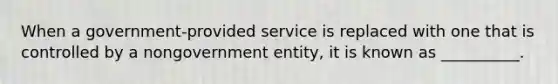 When a government-provided service is replaced with one that is controlled by a nongovernment entity, it is known as __________.