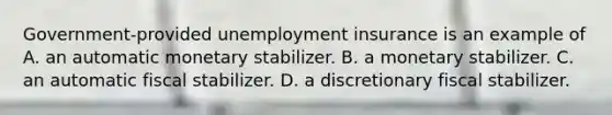 Government-provided unemployment insurance is an example of A. an automatic monetary stabilizer. B. a monetary stabilizer. C. an automatic fiscal stabilizer. D. a discretionary fiscal stabilizer.