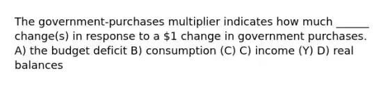 The government-purchases multiplier indicates how much ______ change(s) in response to a 1 change in government purchases. A) the budget deficit B) consumption (C) C) income (Y) D) real balances