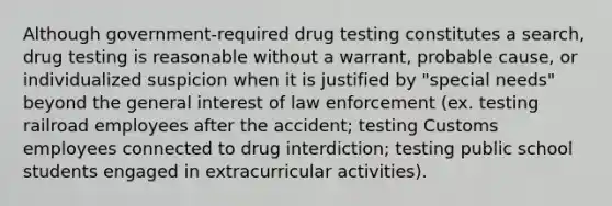 Although government-required drug testing constitutes a search, drug testing is reasonable without a warrant, probable cause, or individualized suspicion when it is justified by "special needs" beyond the general interest of law enforcement (ex. testing railroad employees after the accident; testing Customs employees connected to drug interdiction; testing public school students engaged in extracurricular activities).