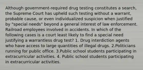 Although government-required drug testing constitutes a search, the Supreme Court has upheld such testing without a warrant, probable cause, or even individualized suspicion when justified by "special needs" beyond a general interest of law enforcement. Railroad employees involved in accidents. In which of the following cases is a court least likely to find a special need justifying a warrantless drug test? 1. Drug interdiction agents who have access to large quantities of illegal drugs. 2.Politicians running for public office. 3.Public school students participating in extracurricular activities. 4. Public school students participating in extracurricular activities.