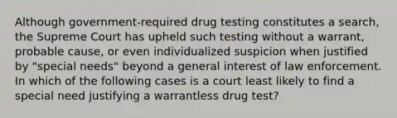 Although government-required drug testing constitutes a search, the Supreme Court has upheld such testing without a warrant, probable cause, or even individualized suspicion when justified by "special needs" beyond a general interest of law enforcement. In which of the following cases is a court least likely to find a special need justifying a warrantless drug test?