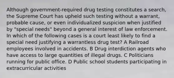 Although government-required drug testing constitutes a search, the Supreme Court has upheld such testing without a warrant, probable cause, or even individualized suspicion when justified by "special needs" beyond a general interest of law enforcement. In which of the following cases is a court least likely to find a special need justifying a warrantless drug test? A Railroad employees involved in accidents. B Drug interdiction agents who have access to large quantities of illegal drugs. C Politicians running for public office. D Public school students participating in extracurricular activities