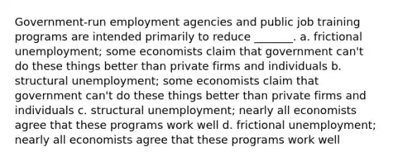 Government-run employment agencies and public job training programs are intended primarily to reduce _______. a. <a href='https://www.questionai.com/knowledge/krazTkqS4n-frictional-unemployment' class='anchor-knowledge'>frictional unemployment</a>; some economists claim that government can't do these things better than private firms and individuals b. <a href='https://www.questionai.com/knowledge/ksbgoYfbUm-structural-unemployment' class='anchor-knowledge'>structural unemployment</a>; some economists claim that government can't do these things better than private firms and individuals c. structural unemployment; nearly all economists agree that these programs work well d. frictional unemployment; nearly all economists agree that these programs work well