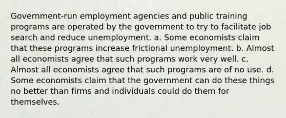 Government-run employment agencies and public training programs are operated by the government to try to facilitate job search and reduce unemployment. a. Some economists claim that these programs increase frictional unemployment. b. Almost all economists agree that such programs work very well. c. Almost all economists agree that such programs are of no use. d. Some economists claim that the government can do these things no better than firms and individuals could do them for themselves.