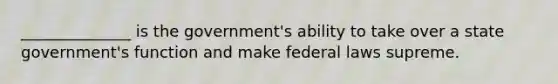 ______________ is the government's ability to take over a state government's function and make federal laws supreme.