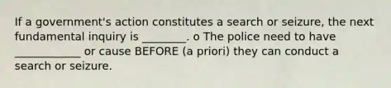 If a government's action constitutes a search or seizure, the next fundamental inquiry is ________. o The police need to have ____________ or cause BEFORE (a priori) they can conduct a search or seizure.