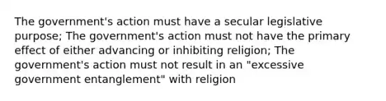 The government's action must have a secular legislative purpose; The government's action must not have the primary effect of either advancing or inhibiting religion; The government's action must not result in an "excessive government entanglement" with religion