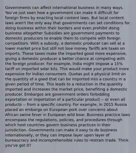 Governments can affect international business in many ways. You've just seen how a government can make it difficult for foreign firms by enacting local content laws. But local content laws aren't the only way that governments can set conditions for doing business within their borders and even prohibit doing business altogether Subsidies are government payments to domestic producers to enable them to compete with foreign competitors. With a subsidy, a domestic producer can sell at a lower market price but still not lose money Tariffs are taxes on imports. These taxes make the imported good more expensive, giving a domestic producer a better chance at competing with the foreign producer. For example, India might impose a 15% tariff on imported solar kits. This would make your product more expensive for Indian consumers. Quotas put a physical limit on the quantity of a good that can be imported into a country in a given period of time. This leads to a reduction in the quantity imported and increases the market price, benefiting a domestic producer. Embargos are government orders forbidding exportation or importation of a particular product -- or even all products -- from a specific country. For example, in 2015 Russia placed an embargo on European pork over concerns about African swine fever in European wild boar. Business practice laws encompass the regulations, policies, and procedures through which host countries govern business practices in their jurisdiction. Governments can make it easy to do business internationally, or they can impose layer upon layer of bureaucracy and incomprehensible rules to restrain trade. Think you've got it?