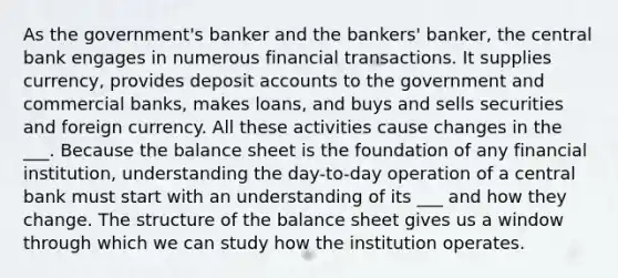 As the government's banker and the bankers' banker, the central bank engages in numerous financial transactions. It supplies currency, provides deposit accounts to the government and commercial banks, makes loans, and buys and sells securities and foreign currency. All these activities cause changes in the ___. Because the balance sheet is the foundation of any financial institution, understanding the day-to-day operation of a central bank must start with an understanding of its ___ and how they change. The structure of the balance sheet gives us a window through which we can study how the institution operates.