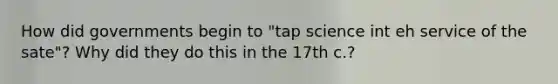 How did governments begin to "tap science int eh service of the sate"? Why did they do this in the 17th c.?