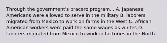 Through the government's bracero program... A. Japanese Americans were allowed to serve in the military B. laborers migrated from Mexico to work on farms in the West C. African American workers were paid the same wages as whites D. laborers migrated from Mexico to work in factories in the North