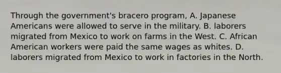 Through the government's bracero program, A. Japanese Americans were allowed to serve in the military. B. laborers migrated from Mexico to work on farms in the West. C. African American workers were paid the same wages as whites. D. laborers migrated from Mexico to work in factories in the North.