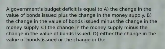 A government's budget deficit is equal to A) the change in the value of bonds issued plus the change in the money supply. B) the change in the value of bonds issued minus the change in the money supply. C) the change in the money supply minus the change in the value of bonds issued. D) either the change in the value of bonds issued or the change in the