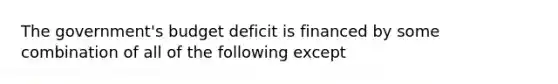 The government's budget deficit is financed by some combination of all of the following except