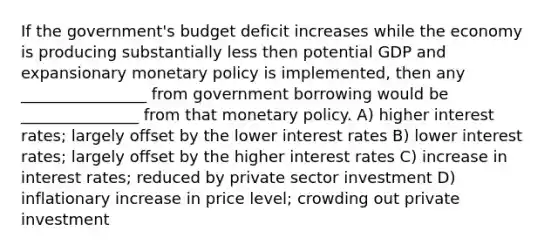 If the government's budget deficit increases while the economy is producing substantially less then potential GDP and expansionary monetary policy is implemented, then any ________________ from government borrowing would be _______________ from that monetary policy. A) higher interest rates; largely offset by the lower interest rates B) lower interest rates; largely offset by the higher interest rates C) increase in interest rates; reduced by private sector investment D) inflationary increase in price level; crowding out private investment