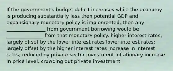 If the government's budget deficit increases while the economy is producing substantially less then potential GDP and expansionary monetary policy is implemented, then any ________________ from government borrowing would be _______________ from that monetary policy. higher interest rates; largely offset by the lower interest rates lower interest rates; largely offset by the higher interest rates increase in interest rates; reduced by private sector investment inflationary increase in price level; crowding out private investment