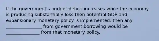 If the government's budget deficit increases while the economy is producing substantially less then potential GDP and expansionary monetary policy is implemented, then any ________________ from government borrowing would be _______________ from that monetary policy.