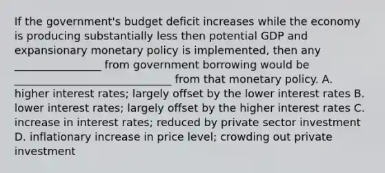 If the government's budget deficit increases while the economy is producing substantially less then potential GDP and expansionary monetary policy is implemented, then any ________________ from government borrowing would be _____________________________ from that monetary policy. A. higher interest rates; largely offset by the lower interest rates B. lower interest rates; largely offset by the higher interest rates C. increase in interest rates; reduced by private sector investment D. inflationary increase in price level; crowding out private investment