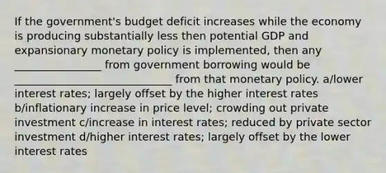 If the government's budget deficit increases while the economy is producing substantially less then potential GDP and expansionary monetary policy is implemented, then any ________________ from government borrowing would be _____________________________ from that monetary policy. a/lower interest rates; largely offset by the higher interest rates b/inflationary increase in price level; crowding out private investment c/increase in interest rates; reduced by private sector investment d/higher interest rates; largely offset by the lower interest rates