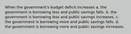 When the government's budget deficit increases a. the government is borrowing less and public savings falls. b. the government is borrowing less and public savings increases. c. the government is borrowing more and public savings falls. d. the government is borrowing more and public savings increases.