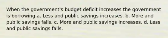 When the government's budget deficit increases the government is borrowing a. Less and public savings increases. b. More and public savings falls. c. More and public savings increases. d. Less and public savings falls.