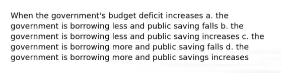 When the government's budget deficit increases a. the government is borrowing less and public saving falls b. the government is borrowing less and public saving increases c. the government is borrowing more and public saving falls d. the government is borrowing more and public savings increases