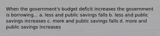 When the government's budget deficit increases the government is borrowing... a. less and public savings falls b. less and public savings increases c. more and public savings falls d. more and public savings increases