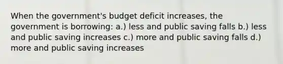 When the government's budget deficit increases, the government is borrowing: a.) less and public saving falls b.) less and public saving increases c.) more and public saving falls d.) more and public saving increases