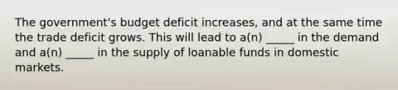 The government's budget deficit increases, and at the same time the trade deficit grows. This will lead to a(n) _____ in the demand and a(n) _____ in the supply of loanable funds in domestic markets.