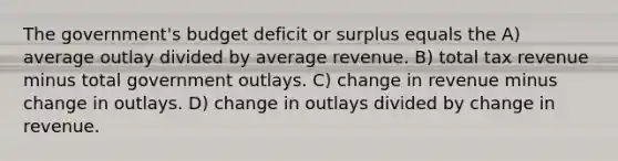 The government's budget deficit or surplus equals the A) average outlay divided by average revenue. B) total tax revenue minus total government outlays. C) change in revenue minus change in outlays. D) change in outlays divided by change in revenue.