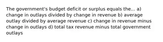 The government's budget deficit or surplus equals the... a) change in outlays divided by change in revenue b) average outlay divided by average revenue c) change in revenue minus change in outlays d) total tax revenue minus total government outlays