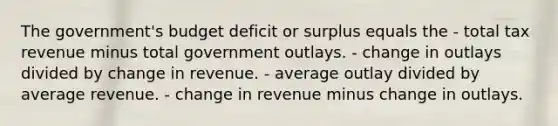 The government's budget deficit or surplus equals the - total tax revenue minus total government outlays. - change in outlays divided by change in revenue. - average outlay divided by average revenue. - change in revenue minus change in outlays.